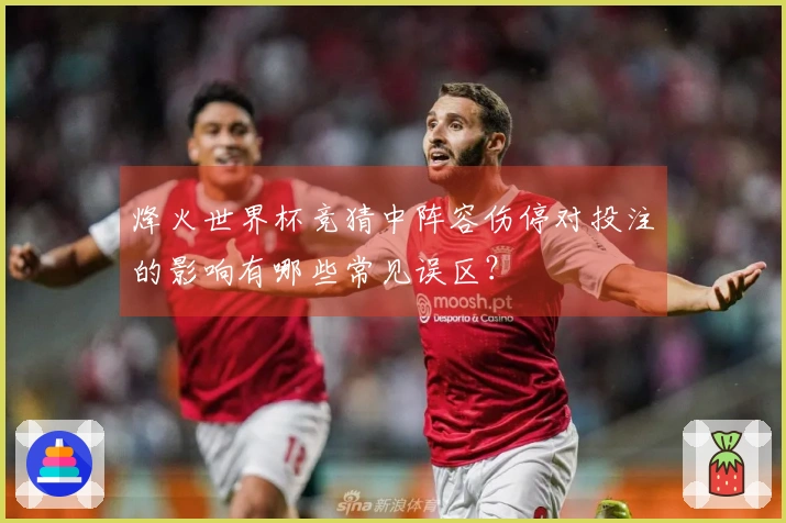 烽火世界杯竞猜中阵容伤停对投注的影响有哪些常见误区?